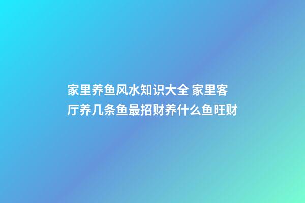 家里养鱼风水知识大全 家里客厅养几条鱼最招财养什么鱼旺财